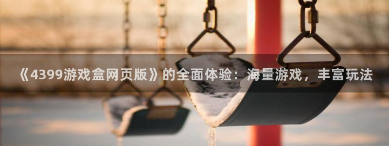 杏运娱乐注册账号入口在哪里：《4399游戏盒网页版》的全面体